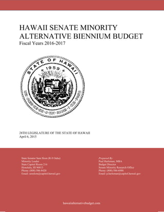 HAWAII SENATE MINORITY
ALTERNATIVE BIENNIUM BUDGET
Fiscal Years 2016-2017
28TH LEGISLATURE OF THE STATE OF HAWAII
April 6, 2015
State Senator Sam Slom (R-9 Oahu) Prepared By:
Minority Leader Paul Harleman, MBA
State Capitol Room 214 Budget Director
Honolulu, HI 96813 Senate Minority Research Office
Phone: (808) 586-8420 Phone: (808) 586-6988
Email: senslom@capitol.hawaii.gov Email: p.harleman@capitol.hawaii.gov
hawaiialternativebudget.com
 
