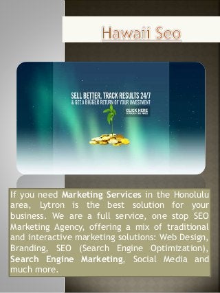If you need Marketing Services in the Honolulu 
area, Lytron is the best solution for your 
business. We are a full service, one stop SEO 
Marketing Agency, offering a mix of traditional 
and interactive marketing solutions: Web Design, 
Branding, SEO (Search Engine Optimization), 
Search Engine Marketing, Social Media and 
much more. 
 