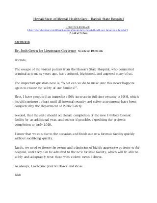 Hawaii State of Mental Health Care - Hawaii State Hospital
LINKEDIN SLIDESHARE
https://www.slideshare.net/cliftonmhasegawa/hawaii-state-of-mental-health-care-hawaii-state-hospital/1
Nov22 at 7:57am
FACEBOOK
Dr. Josh Green for Lieutenant Governor Nov22 at 10:38 am
Friends,
The escape of the violent patient from the Hawai`i State Hospital, who committed
criminal acts many years ago, has confused, frightened, and angered many of us.
The important question now is, “What can we do to make sure this never happens
again to ensure the safety of our families?”.
First, I have proposed an immediate 50% increase in full time security at HSH, which
should continue at least until all internal security and safety assessments have been
completed by the Department of Public Safety.
Second, that the state should accelerate completion of the new 144 bed forensic
facility by an additional year, and sooner if possible, expediting the project's
completion to early 2020.
I know that we can rise to the occasion and fnish our new forensic facility quickly
without sacrifcing quality.
Lastly, we need to freeze the return and admission of highly aggressive patients to the
hospital, until they can be admitted to the new forensic facility, which will be able to
safely and adequately treat those with violent mental illness.
As always, I welcome your feedback and ideas.
Josh
 