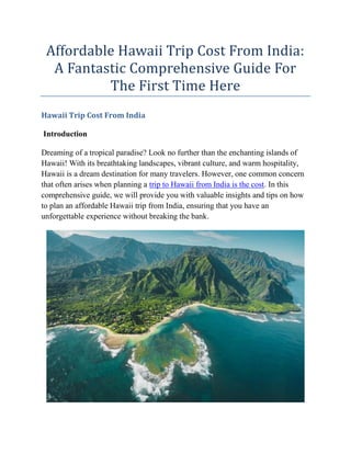 Affordable Hawaii Trip Cost From India:
A Fantastic Comprehensive Guide For
The First Time Here
Hawaii Trip Cost From India
Introduction
Dreaming of a tropical paradise? Look no further than the enchanting islands of
Hawaii! With its breathtaking landscapes, vibrant culture, and warm hospitality,
Hawaii is a dream destination for many travelers. However, one common concern
that often arises when planning a trip to Hawaii from India is the cost. In this
comprehensive guide, we will provide you with valuable insights and tips on how
to plan an affordable Hawaii trip from India, ensuring that you have an
unforgettable experience without breaking the bank.
 