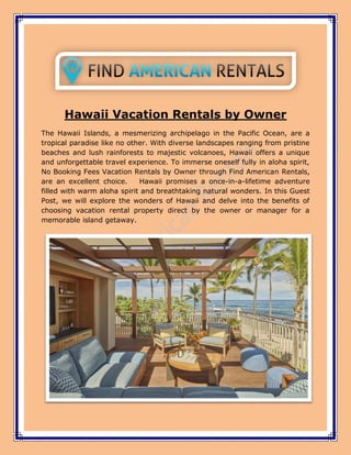 Hawaii Vacation Rentals by Owner
The Hawaii Islands, a mesmerizing archipelago in the Pacific Ocean, are a
tropical paradise like no other. With diverse landscapes ranging from pristine
beaches and lush rainforests to majestic volcanoes, Hawaii offers a unique
and unforgettable travel experience. To immerse oneself fully in aloha spirit,
No Booking Fees Vacation Rentals by Owner through Find American Rentals,
are an excellent choice. Hawaii promises a once-in-a-lifetime adventure
filled with warm aloha spirit and breathtaking natural wonders. In this Guest
Post, we will explore the wonders of Hawaii and delve into the benefits of
choosing vacation rental property direct by the owner or manager for a
memorable island getaway.
 