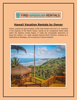 Hawaii Vacation Rentals by Owner
Hawaii, positioned approximately 2,000 miles distant from the U.S. mainland
in the expanse of the Pacific Ocean, stands as an exceptional island state
within the Western United States. It holds the remarkable distinction of
being the solitary U.S. state situated beyond North America, existing as a
captivating archipelago, and occupying a tropical expanse.
 