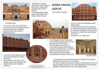 HAWA MAHAL
JAIPUR
"THE PALACE OF WINDS"
• BUILT IN 1799 A.D BY MAHARAJA SAWAI
PRATAP SINGH
• THE MAIN MOTIVE BEHIND THE MAKING
OF HAWA MAHAL WAS TO ENABLE LADIES
OF THE ROYAL HOUSEHOLD TO WATCH THE
EVERYDAY LIFE AND ROYAL PROCESSIONS
OF THE CITY.
• ARCHITECT - LAL CHAND USTA
• CONSTRUCTED IN PINK
SANDSTONE, HAWA MAHAL IS
INTRICATELY CARVED AND
BORDERED WITH WHITE
MOTIVE
• ITS FAÇADE MAKES HAWA
MAHAL LOOK MORE LIKE A
SCREEN THAN A PALACE.
• THIS FIVE-STORY, PYRAMID-SHAPED
STRUCTURE ENDORSES 953 SMALL
PEEPHOLES.
• EACH PEEPHOLE HAS TINY LATTICE
WORKED (JALI) PINK WINDOWS AND
ARCHED ROOFS WITH HANGING
CORNICES
COUTYARD VIEW
INTERIOR VIEW
THE INTERIORS ARE STARK AND PLAIN WITH A MASS OF PILLARS AND
PASSAGES THAT LEAD TO THE TOP STOREY.
THE UPPER FLOORS ARE REACHED THROUGH A RAMP RATHER THAN THE
REGULAR STAIRS, A DEVICE TO FACILITATE MOVEMENT OF PALANQUINS
CARRIED BY SERVANTS WHICH IS A LESS TIRESOME WAY.
• IT IS A FIFTY-FOOT HIGH THIN SHIELD,
LESS THAN A FOOT IN THICKNESS, BUT HAS
OVER 900 NICHES AND A MASS OF
SEMIOCTAGONAL BAYS, CARVED
SANDSTONE GRILLS.
• THE UPPERMOST THREE STORIES ARE
JUST A SINGLE ROOM THICK BUT AT THE
BASE ARE TWO COURTYARDS.
• THE PYRAMIDAL OUTLINE OF THE
STRUCTURE HAS ONE CHARACTERISTIC
FEATURE OF ARCHITECTURE - SYMMETRY,
AND, AS IN JAIN TEMPLES, USES
REPETITION OF MOTIFS TO GREAT
ENHANCEMENT OF BEAUTY AND LOOKS
 