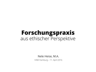 Forschungspraxis
aus ethischer Perspektive
Nele Heise, M.A.
HAW Hamburg – 11. April 2016
 