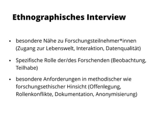 Ethnographisches Interview
 besondere Nähe zu Forschungsteilnehmer*innen
(Zugang zur Lebenswelt, Interaktion, Datenqualität)
 Spezifische Rolle der/des Forschenden (Beobachtung,
Teilhabe)
 besondere Anforderungen in methodischer wie
forschungsethischer Hinsicht (Offenlegung,
Rollenkonflikte, Dokumentation, Anonymisierung)
 