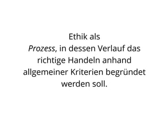 Ethik als
Prozess, in dessen Verlauf das
richtige Handeln anhand
allgemeiner Kriterien begründet
werden soll.
 