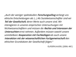 „Auch der weniger spektakuläre Forschungsalltag verlangt uns
ethische Entscheidungen ab: (…) Als Sozialwissenschaftler sind wir
Teil der Gesellschaft, deren Werte auch unsere sind. Wir
interagieren in unseren empirischen Untersuchungen mit
Nichtwissenschaftlern und müssen die Rechte und Interessen der
Untersuchten ernst nehmen. Außerdem müssen sowohl unsere
unmittelbare Kooperation mit Fachkollegen als auch unsere
Interaktion mit der wissenschaftlichen Fachgemeinschaft den
ethischen Grundsätzen der Gesellschaft folgen.“
GLÄSER/LAUDEL [2006: 46f.]
 