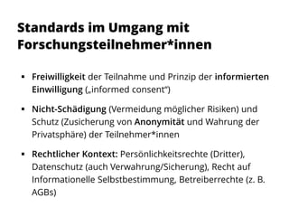 Standards im Umgang mit
Forschungsteilnehmer*innen
 Freiwilligkeit der Teilnahme und Prinzip der informierten
Einwilligung („informed consent“)
 Nicht-Schädigung (Vermeidung möglicher Risiken) und
Schutz (Zusicherung von Anonymität und Wahrung der
Privatsphäre) der Teilnehmer*innen
 Rechtlicher Kontext: Persönlichkeitsrechte (Dritter),
Datenschutz (auch Verwahrung/Sicherung), Recht auf
Informationelle Selbstbestimmung, Betreiberrechte (z. B.
AGBs)
 