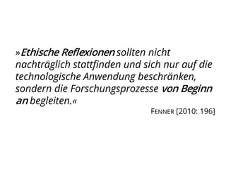 »Ethische Reflexionen sollten nicht
nachträglich stattfinden und sich nur auf die
technologische Anwendung beschränken,
sondern die Forschungsprozesse von Beginn
an begleiten.«
FENNER [2010: 196]
 