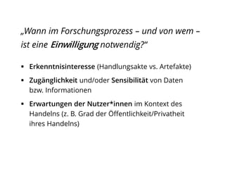 „Wann im Forschungsprozess – und von wem –
ist eine Einwilligung notwendig?“
 Erkenntnisinteresse (Handlungsakte vs. Artefakte)
 Zugänglichkeit und/oder Sensibilität von Daten
bzw. Informationen
 Erwartungen der Nutzer*innen im Kontext des
Handelns (z. B. Grad der Öffentlichkeit/Privatheit
ihres Handelns)
 
