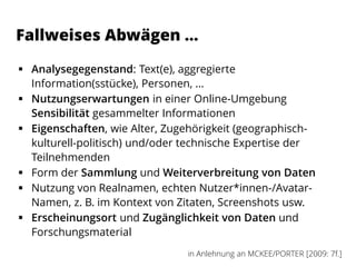 Fallweises Abwägen …
 Analysegegenstand: Text(e), aggregierte
Information(sstücke), Personen, …
 Nutzungserwartungen in einer Online-Umgebung
Sensibilität gesammelter Informationen
 Eigenschaften, wie Alter, Zugehörigkeit (geographisch-
kulturell-politisch) und/oder technische Expertise der
Teilnehmenden
 Form der Sammlung und Weiterverbreitung von Daten
 Nutzung von Realnamen, echten Nutzer*innen-/Avatar-
Namen, z. B. im Kontext von Zitaten, Screenshots usw.
 Erscheinungsort und Zugänglichkeit von Daten und
Forschungsmaterial
in Anlehnung an MCKEE/PORTER [2009: 7f.]
 