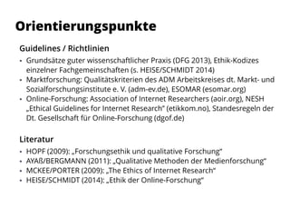Guidelines / Richtlinien
 Grundsätze guter wissenschaftlicher Praxis (DFG 2013), Ethik-Kodizes
einzelner Fachgemeinschaften (s. HEISE/SCHMIDT 2014)
 Marktforschung: Qualitätskriterien des ADM Arbeitskreises dt. Markt- und
Sozialforschungsinstitute e. V. (adm-ev.de), ESOMAR (esomar.org)
 Online-Forschung: Association of Internet Researchers (aoir.org), NESH
„Ethical Guidelines for Internet Research” (etikkom.no), Standesregeln der
Dt. Gesellschaft für Online-Forschung (dgof.de)
Literatur
 HOPF (2009): „Forschungsethik und qualitative Forschung“
 AYAß/BERGMANN (2011): „Qualitative Methoden der Medienforschung“
 MCKEE/PORTER (2009): „The Ethics of Internet Research“
 HEISE/SCHMIDT (2014): „Ethik der Online-Forschung“
Orientierungspunkte
 