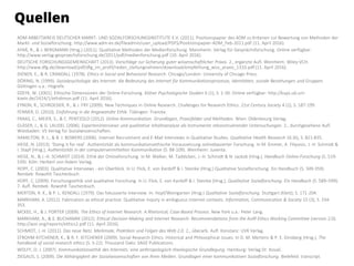 ADM ARBEITSKREIS DEUTSCHER MARKT- UND SOZIALFORSCHUNGSINSTITUTE E.V. (2011). Positionspapier des ADM zu Kriterien zur Bewertung von Methoden der
Markt- und Sozialforschung. http://www.adm-ev.de/fileadmin/user_upload/PDFS/Positionspapier-ADM_Feb-2011.pdf (11. April 2016).
AYAß, R., & J. BERGMANN (Hrsg.) (2011). Qualitative Methoden der Medienforschung. Mannheim: Verlag für Gesprächsforschung. Online verfügbar:
http://www.verlag-gespraechsforschung.de/2011/pdf/medienforschung.pdf (10. April 2016).
DEUTSCHE FORSCHUNGSGEMEINSCHAFT (2013). Vorschläge zur Sicherung guter wissenschaftlicher Praxis. 2., ergänzte Aufl. Weinheim: Wiley-VCH.
http://www.dfg.de/download/pdf/dfg_im_profil/reden_stellungnahmen/download/empfehlung_wiss_praxis_1310.pdf (11. April 2016).
DIENER, E., & R. CRANDALL (1978). Ethics in Social and Behavioral Research. Chicago/London: University of Chicago Press.
DÖRING, N. (1999). Sozialpsychologie des Internet: die Bedeutung des Internet für Kommunikationsprozesse, Identitäten, soziale Beziehungen und Gruppen.
Göttingen u.a.: Hogrefe.
DZEYK, W. (2001). Ethische Dimensionen der Online-Forschung. Kölner Psychologische Studien 6 (1), S. 1-30. Online verfügbar: http://kups.ub.uni-
koeln.de/2424/1/ethdimon.pdf (11. April 2016).
EYNON, R., SCHROEDER, R., & J. FRY (2009). New Techniques in Online Research. Challenges for Research Ethics. 21st Century Society 4 (2), S. 187-199.
FENNER, D. (2010). Einführung in die Angewandte Ethik. Tübingen: Francke.
FRAAS, C., MEIER, S., & C. PENTZOLD (2012). Online-Kommunikation. Grundlagen, Praxisfelder und Methoden. Wien: Oldenbourg Verlag.
GLÄSER, J., & G. LAUDEL (2006). Experteninterviews und qualitative Inhaltsanalyse als Instrumente rekonstruierender Untersuchungen. 2., durchgesehene Aufl.
Wiesbaden: VS Verlag für Sozialwissenschaften.
HAMILTON, R. J., & B. J. BOWERS (2006). Internet Recruitment and E-Mail Interviews in Qualitative Studies. Qualitative Health Research 16 (6), S. 821-835.
HEISE, N. (2013). ‘Doing it for real’. Authentizität als kommunikationsethische Voraussetzung onlinebasierter Forschung. In M. Emmer, A. Filipovic, J.-H. Schmidt &
I. Stapf (Hrsg.), Authentizität in der computervermittelten Kommunikation (S. 88-109). Weinheim: Juventa.
HEISE, N., & J.-H. SCHMIDT (2014). Ethik der Onlineforschung. In M. Welker, M. Taddicken, J.-H. Schmidt & N. Jackob (Hrsg.), Handbuch Online-Forschung (S. 519-
539). Köln: Herbert von Halem Verlag.
HOPF, C. (2003). Qualitative Interviews - ein Überblick. In U. Flick, E. von Kardoff & I. Steinke (Hrsg.) Qualitative Sozialforschung. Ein Handbuch (S. 349-359).
Reinbek: Rowohlt Taschenbuch.
HOPF, C. (2009). Forschungsethik und qualitative Forschung. In U. Flick, E. von Kardoff & I. Steinke (Hrsg.), Qualitative Sozialforschung. Ein Handbuch (S. 589–599).
7. Aufl. Reinbek: Rowohlt Taschenbuch.
MERTON, R. K., & P. L. KENDALL (1979). Das fokussierte Interview. In: Hopf/Weingarten (Hrsg.) Qualitative Sozialforschung. Stuttgart (Klett); S. 171-204.
MARKHAM, A. (2012). Fabrication as ethical practice: Qualitative inquiry in ambiguous internet contexts. Information, Communication & Society 15 (3), S. 334-
353.
MCKEE, H., & J. PORTER (2009). The Ethics of Internet Research. A Rhetorical, Case-Based Process. New York u.a.: Peter Lang.
MARKHAM, A., & E. BUCHANAN (2012). Ethical Decision-Making and Internet Research: Recommendations from the AoIR Ethics Working Committee (version 2.0).
http://aoir.org/reports/ethics2.pdf (11. April 2016).
SCHMIDT, J.-H. (2011). Das neue Netz. Merkmale, Praktiken und Folgen des Web 2.0. 2., überarb. Aufl. Konstanz: UVK Verlag.
STROHM KITCHENER, K., & R. F. KITCHENER (2009). Social Research Ethics. Historical and Philosophical Issues. In D. M. Mertens & P. E. Ginsberg (Hrsg.), The
handbook of social research ethics (S. 5-22). Thousand Oaks: SAGE Publications.
WOLFF, O. J. (2007). Kommunikationsethik des Internets: eine anthropologisch-theologische Grundlegung. Hamburg: Verlag Dr. Kovač.
ZIEGAUS, S. (2009). Die Abhängigkeit der Sozialwissenschaften von ihren Medien. Grundlagen einer kommunikativen Sozialforschung. Bielefeld: transcript.
Quellen
 