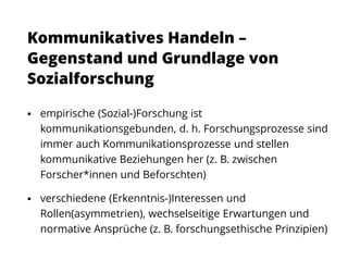  empirische (Sozial-)Forschung ist
kommunikationsgebunden, d. h. Forschungsprozesse sind
immer auch Kommunikationsprozesse und stellen
kommunikative Beziehungen her (z. B. zwischen
Forscher*innen und Beforschten)
 verschiedene (Erkenntnis-)Interessen und
Rollen(asymmetrien), wechselseitige Erwartungen und
normative Ansprüche (z. B. forschungsethische Prinzipien)
Kommunikatives Handeln –
Gegenstand und Grundlage von
Sozialforschung
 