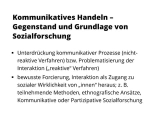  Unterdrückung kommunikativer Prozesse (nicht-
reaktive Verfahren) bzw. Problematisierung der
Interaktion („reaktive“ Verfahren)
 bewusste Forcierung, Interaktion als Zugang zu
sozialer Wirklichkeit von „innen“ heraus; z. B.
teilnehmende Methoden, ethnografische Ansätze,
Kommunikative oder Partizipative Sozialforschung
Kommunikatives Handeln –
Gegenstand und Grundlage von
Sozialforschung
 
