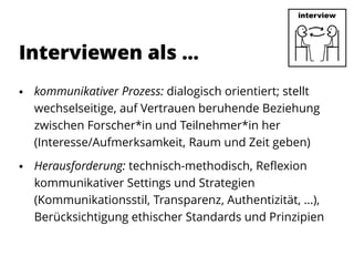  kommunikativer Prozess: dialogisch orientiert; stellt
wechselseitige, auf Vertrauen beruhende Beziehung
zwischen Forscher*in und Teilnehmer*in her
(Interesse/Aufmerksamkeit, Raum und Zeit geben)
 Herausforderung: technisch-methodisch, Reflexion
kommunikativer Settings und Strategien
(Kommunikationsstil, Transparenz, Authentizität, ...),
Berücksichtigung ethischer Standards und Prinzipien
Interviewen als …
 