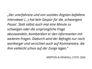 „Der unerfahrene und von sozialen Ängsten befallene
Interviewer (...) hat kein Gespür für die ‚schwangere
Pause‘. Statt selbst auch mal eine Minute zu
schweigen oder die ursprüngliche Frage
abzuwandeln, bombardiert er den Informanten mit
weiteren Fragen. Dadurch wird der Befragte nur noch
wortkarger und verzichtet auch auf Kommentare, die
ihm vielleicht schon auf der Zunge lagen.“
MERTON & KENDALL [1979: 204]
 