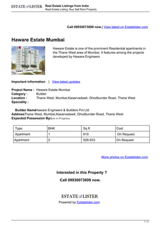 Real Estate Listings from India
                        Real Estate Listing, Buy Sell Rent Property




                                          Call 09930073699 now.| View latest on Estatelister.com



Haware Estate Mumbai
                              Haware Estate is one of the prominent Residential apartments in
                              the Thane West area of Mumbai. It features among the projects
                              developed by Haware Engineers




Important information     | View latest updates

Project Name : Haware Estate Mumbai
Category :     Builder
Location :     Thane West, Mumbai,Kasarvadawli, Ghodbunder Road, Thane West
Speciality :

  Builder NameHaware Engineers & Builders Pvt Ltd
AddressThane West, Mumbai,Kasarvadawli, Ghodbunder Road, Thane West
Expected Possession By : in Progress
                      Work


  Type                    BHK                          Sq ft                   Cost
  Apartment               1                            619                      On Request
 Apartment                2                            926-933                 On Request




                                                                      More photos on Estatelister.com



                                 Interested in this Property ?

                                    Call 09930073699 now.




                                   Powered by Estatelister.com




                                                                                                  1/3
 