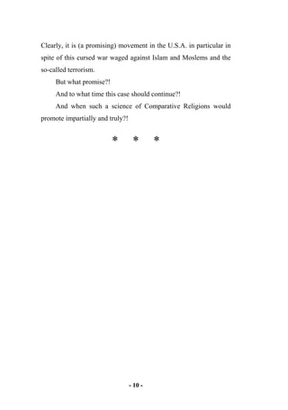 - 10 -
Clearly, it is (a promising) movement in the U.S.A. in particular in
spite of this cursed war waged against Islam and Moslems and the
so-called terrorism.
But what promise?!
And to what time this case should continue?!
And when such a science of Comparative Religions would
promote impartially and truly?!
* * *
 