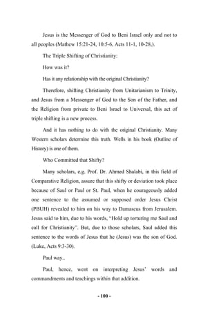 - 100 -
Jesus is the Messenger of God to Beni Israel only and not to
all peoples (Mathew 15:21-24, 10:5-6, Acts 11-1, 10-28,).
The Triple Shifting of Christianity:
How was it?
Has it any relationship with the original Christianity?
Therefore, shifting Christianity from Unitarianism to Trinity,
and Jesus from a Messenger of God to the Son of the Father, and
the Religion from private to Beni Israel to Universal, this act of
triple shifting is a new process.
And it has nothing to do with the original Christianity. Many
Western scholars determine this truth. Wells in his book (Outline of
History) is one of them.
Who Committed that Shifty?
Many scholars, e.g. Prof. Dr. Ahmed Shalabi, in this field of
Comparative Religion, assure that this shifty or deviation took place
because of Saul or Paul or St. Paul, when he courageously added
one sentence to the assumed or supposed order Jesus Christ
(PBUH) revealed to him on his way to Damascus from Jerusalem.
Jesus said to him, due to his words, “Hold up torturing me Saul and
call for Christianity”. But, due to those scholars, Saul added this
sentence to the words of Jesus that he (Jesus) was the son of God.
(Luke, Acts 9:3-30).
Paul way..
Paul, hence, went on interpreting Jesus’ words and
commandments and teachings within that addition.
 