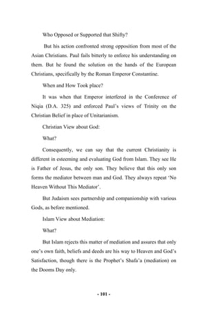 - 101 -
Who Opposed or Supported that Shifty?
But his action confronted strong opposition from most of the
Asian Christians. Paul fails bitterly to enforce his understanding on
them. But he found the solution on the hands of the European
Christians, specifically by the Roman Emperor Constantine.
When and How Took place?
It was when that Emperor interfered in the Conference of
Niqia (D.A. 325) and enforced Paul’s views of Trinity on the
Christian Belief in place of Unitarianism.
Christian View about God:
What?
Consequently, we can say that the current Christianity is
different in esteeming and evaluating God from Islam. They see He
is Father of Jesus, the only son. They believe that this only son
forms the mediator between man and God. They always repeat ‘No
Heaven Without This Mediator’.
But Judaism sees partnership and companionship with various
Gods, as before mentioned.
Islam View about Mediation:
What?
But Islam rejects this matter of mediation and assures that only
one’s own faith, beliefs and deeds are his way to Heaven and God’s
Satisfaction, though there is the Prophet’s Shafa’a (mediation) on
the Dooms Day only.
 