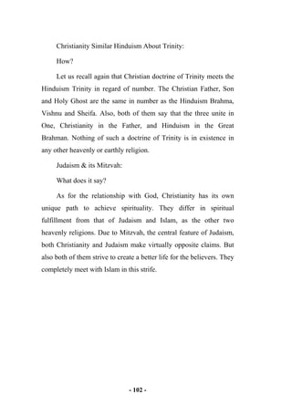 - 102 -
Christianity Similar Hinduism About Trinity:
How?
Let us recall again that Christian doctrine of Trinity meets the
Hinduism Trinity in regard of number. The Christian Father, Son
and Holy Ghost are the same in number as the Hinduism Brahma,
Vishnu and Sheifa. Also, both of them say that the three unite in
One, Christianity in the Father, and Hinduism in the Great
Brahman. Nothing of such a doctrine of Trinity is in existence in
any other heavenly or earthly religion.
Judaism & its Mitzvah:
What does it say?
As for the relationship with God, Christianity has its own
unique path to achieve spirituality. They differ in spiritual
fulfillment from that of Judaism and Islam, as the other two
heavenly religions. Due to Mitzvah, the central feature of Judaism,
both Christianity and Judaism make virtually opposite claims. But
also both of them strive to create a better life for the believers. They
completely meet with Islam in this strife.
 