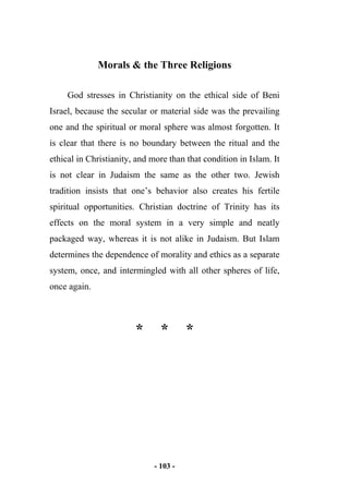 - 103 -
Morals & the Three Religions
God stresses in Christianity on the ethical side of Beni
Israel, because the secular or material side was the prevailing
one and the spiritual or moral sphere was almost forgotten. It
is clear that there is no boundary between the ritual and the
ethical in Christianity, and more than that condition in Islam. It
is not clear in Judaism the same as the other two. Jewish
tradition insists that one’s behavior also creates his fertile
spiritual opportunities. Christian doctrine of Trinity has its
effects on the moral system in a very simple and neatly
packaged way, whereas it is not alike in Judaism. But Islam
determines the dependence of morality and ethics as a separate
system, once, and intermingled with all other spheres of life,
once again.
* * *
 