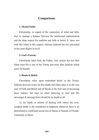- 104 -
Comparisons
1. Mental Faith:
Christianity, in regard of the connection of mind and faith,
tries to manage a balance between the intellectual sophistication
and the deep respect for tradition and faith or belief. It does not
look like Islam in this respect, whereas Judaism has not succeeded
in the same degree or level.
2. God's Esteem:
Christianity takes God, the Father, very serious but less than
Islam since He is one of the Trinity and more than Judaism which
cares for benefit.
3. Doubt in Belief:
Christianity relies upon undoubted belief in the Trinity,
Judaism does not worry for this doubt, but Islam takes it as the very
core of Faith and Belief and all Deeds in the first step of discussing
these matters, but later on when believing in God and His
messenger & message there should be no doubt at all.
As for deeds or actions of dealing with others the over-
weighed doubt is the considered in judgment whenever there is no
determined or confirmed sacred text of Quran or Sunnah or Friends’
Unanimity or Qiyas.
 