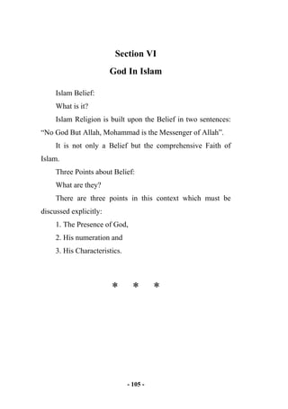 - 105 -
Section VI
God In Islam
Islam Belief:
What is it?
Islam Religion is built upon the Belief in two sentences:
“No God But Allah, Mohammad is the Messenger of Allah”.
It is not only a Belief but the comprehensive Faith of
Islam.
Three Points about Belief:
What are they?
There are three points in this context which must be
discussed explicitly:
1. The Presence of God,
2. His numeration and
3. His Characteristics.
* * *
 