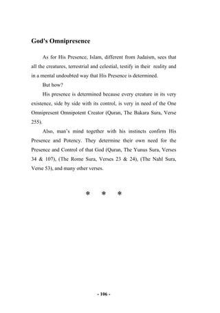 - 106 -
God's Omnipresence
As for His Presence, Islam, different from Judaism, sees that
all the creatures, terrestrial and celestial, testify in their reality and
in a mental undoubted way that His Presence is determined.
But how?
His presence is determined because every creature in its very
existence, side by side with its control, is very in need of the One
Omnipresent Omnipotent Creator (Quran, The Bakara Sura, Verse
255).
Also, man’s mind together with his instincts confirm His
Presence and Potency. They determine their own need for the
Presence and Control of that God (Quran, The Yunus Sura, Verses
34 & 107), (The Rome Sura, Verses 23 & 24), (The Nahl Sura,
Verse 53), and many other verses.
* * *
 