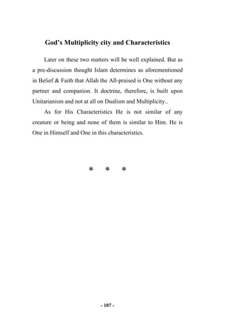 - 107 -
God’s Multiplicity city and Characteristics
Later on these two matters will be well explained. But as
a pre-discussion thought Islam determines as aforementioned
in Belief & Faith that Allah the All-praised is One without any
partner and companion. It doctrine, therefore, is built upon
Unitarianism and not at all on Dualism and Multiplicity..
As for His Characteristics He is not similar of any
creature or being and none of them is similar to Him. He is
One in Himself and One in this characteristics.
* * *
 