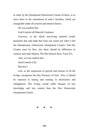 - 109 -
to order by the Omnipotent Omniscient Creator of them, or to
leave them to the estimations of man’s faculties, which are
changeable under all exterior and interior factors.
We can confirm that
God Controls all Material Creatures:
Universe, as the whole non-living material world,
proclaims day and night that none can create nor order it but
the Omnipresent, Omniscient, Omnipotent Creator. And this
Creator must be One, else there should be difference in
creation and order (Quran, The Mu’minoon Sura, Verse 91).
Also, we can confirm that
God Controls Life:
But how?
Life, as the expression of growth and motion of all the
livings, recognizes the One Presence of God. Else, it should
be exposed in lasting and running to destruction and
unhappiness. The livings would suffer because of less
knowledge and less control than the One Omniscient
Omnipotent Creator.
* * *
 