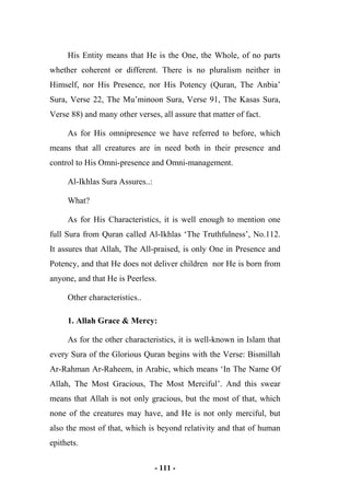 - 111 -
His Entity means that He is the One, the Whole, of no parts
whether coherent or different. There is no pluralism neither in
Himself, nor His Presence, nor His Potency (Quran, The Anbia’
Sura, Verse 22, The Mu’minoon Sura, Verse 91, The Kasas Sura,
Verse 88) and many other verses, all assure that matter of fact.
As for His omnipresence we have referred to before, which
means that all creatures are in need both in their presence and
control to His Omni-presence and Omni-management.
Al-Ikhlas Sura Assures..:
What?
As for His Characteristics, it is well enough to mention one
full Sura from Quran called Al-Ikhlas ‘The Truthfulness’, No.112.
It assures that Allah, The All-praised, is only One in Presence and
Potency, and that He does not deliver children nor He is born from
anyone, and that He is Peerless.
Other characteristics..
1. Allah Grace & Mercy:
As for the other characteristics, it is well-known in Islam that
every Sura of the Glorious Quran begins with the Verse: Bismillah
Ar-Rahman Ar-Raheem, in Arabic, which means ‘In The Name Of
Allah, The Most Gracious, The Most Merciful’. And this swear
means that Allah is not only gracious, but the most of that, which
none of the creatures may have, and He is not only merciful, but
also the most of that, which is beyond relativity and that of human
epithets.
 