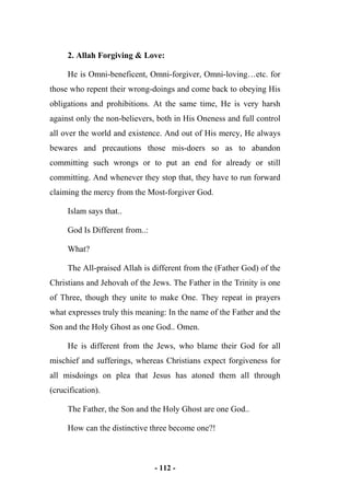 - 112 -
2. Allah Forgiving & Love:
He is Omni-beneficent, Omni-forgiver, Omni-loving…etc. for
those who repent their wrong-doings and come back to obeying His
obligations and prohibitions. At the same time, He is very harsh
against only the non-believers, both in His Oneness and full control
all over the world and existence. And out of His mercy, He always
bewares and precautions those mis-doers so as to abandon
committing such wrongs or to put an end for already or still
committing. And whenever they stop that, they have to run forward
claiming the mercy from the Most-forgiver God.
Islam says that..
God Is Different from..:
What?
The All-praised Allah is different from the (Father God) of the
Christians and Jehovah of the Jews. The Father in the Trinity is one
of Three, though they unite to make One. They repeat in prayers
what expresses truly this meaning: In the name of the Father and the
Son and the Holy Ghost as one God.. Omen.
He is different from the Jews, who blame their God for all
mischief and sufferings, whereas Christians expect forgiveness for
all misdoings on plea that Jesus has atoned them all through
(crucification).
The Father, the Son and the Holy Ghost are one God..
How can the distinctive three become one?!
 