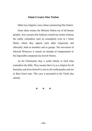 - 114 -
Islam Creates One Nation
Other two religions views about constructing One Nation:
Islam alone creates the Moslem Nation out of all human
peoples. Jews assume that Judaism created one nation whereas
the reality contradicts such an assumption even in ( Israel
State), where they oppose each other religiously and
ethnically, both as members and as groups. The movement of
Jehovah Witnesses is merely an attempt of compensation to
the impossible composed one Jewish Nation.
As for Christianity they a scribe falsely to God what
contradicts the bible. They assume that it is as a religion for all
humanity and Jesus himself is sent to all world peoples and not
to Beni Israel only. This case is presented in the Torah also
untruly.
* * *
 