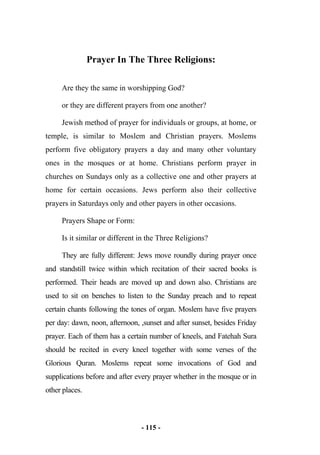 - 115 -
Prayer In The Three Religions:
Are they the same in worshipping God?
or they are different prayers from one another?
Jewish method of prayer for individuals or groups, at home, or
temple, is similar to Moslem and Christian prayers. Moslems
perform five obligatory prayers a day and many other voluntary
ones in the mosques or at home. Christians perform prayer in
churches on Sundays only as a collective one and other prayers at
home for certain occasions. Jews perform also their collective
prayers in Saturdays only and other payers in other occasions.
Prayers Shape or Form:
Is it similar or different in the Three Religions?
They are fully different: Jews move roundly during prayer once
and standstill twice within which recitation of their sacred books is
performed. Their heads are moved up and down also. Christians are
used to sit on benches to listen to the Sunday preach and to repeat
certain chants following the tones of organ. Moslem have five prayers
per day: dawn, noon, afternoon, ,sunset and after sunset, besides Friday
prayer. Each of them has a certain number of kneels, and Fatehah Sura
should be recited in every kneel together with some verses of the
Glorious Quran. Moslems repeat some invocations of God and
supplications before and after every prayer whether in the mosque or in
other places.
 