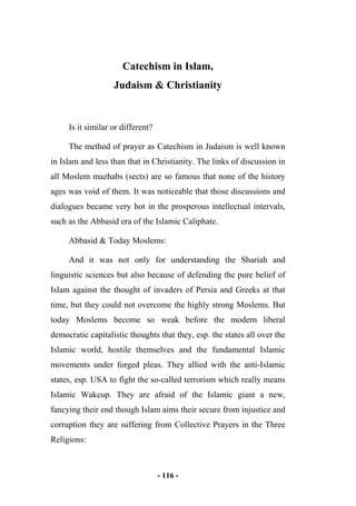 - 116 -
Catechism in Islam,
Judaism & Christianity
Is it similar or different?
The method of prayer as Catechism in Judaism is well known
in Islam and less than that in Christianity. The links of discussion in
all Moslem mazhabs (sects) are so famous that none of the history
ages was void of them. It was noticeable that those discussions and
dialogues became very hot in the prosperous intellectual intervals,
such as the Abbasid era of the Islamic Caliphate.
Abbasid & Today Moslems:
And it was not only for understanding the Shariah and
linguistic sciences but also because of defending the pure belief of
Islam against the thought of invaders of Persia and Greeks at that
time, but they could not overcome the highly strong Moslems. But
today Moslems become so weak before the modern liberal
democratic capitalistic thoughts that they, esp. the states all over the
Islamic world, hostile themselves and the fundamental Islamic
movements under forged pleas. They allied with the anti-Islamic
states, esp. USA to fight the so-called terrorism which really means
Islamic Wakeup. They are afraid of the Islamic giant a new,
fancying their end though Islam aims their secure from injustice and
corruption they are suffering from Collective Prayers in the Three
Religions:
 