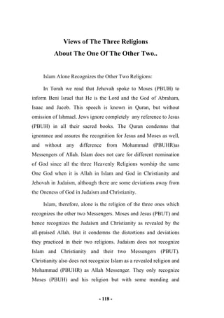 - 118 -
Views of The Three Religions
About The One Of The Other Two..
Islam Alone Recognizes the Other Two Religions:
In Torah we read that Jehovah spoke to Moses (PBUH) to
inform Beni Israel that He is the Lord and the God of Abraham,
Isaac and Jacob. This speech is known in Quran, but without
omission of Ishmael. Jews ignore completely any reference to Jesus
(PBUH) in all their sacred books. The Quran condemns that
ignorance and assures the recognition for Jesus and Moses as well,
and without any difference from Mohammad (PBUHR)as
Messengers of Allah. Islam does not care for different nomination
of God since all the three Heavenly Religions worship the same
One God when it is Allah in Islam and God in Christianity and
Jehovah in Judaism, although there are some deviations away from
the Oneness of God in Judaism and Christianity.
Islam, therefore, alone is the religion of the three ones which
recognizes the other two Messengers. Moses and Jesus (PBUT) and
hence recognizes the Judaism and Christianity as revealed by the
all-praised Allah. But it condemns the distortions and deviations
they practiced in their two religions. Judaism does not recognize
Islam and Christianity and their two Messengers (PBUT).
Christianity also does not recognize Islam as a revealed religion and
Mohammad (PBUHR) as Allah Messenger. They only recognize
Moses (PBUH) and his religion but with some mending and
 