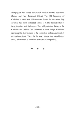 - 119 -
changing of their sacred book which involves the Old Testament
(Torah) and New Testament (Bible). The Old Testament of
Christians is some what different from that of the Jews since they
distorted their Torah and added Talmud to it. This Talmud is full of
false doctrines and judgments. This differentiation between the
Christian and Jewish Old Testament is clear though Christians
recognize that their religion is the completion and re-adjustment of
the Jewish religion. They, by the way, assume that Jesus himself
said (I was not sent to contradict Torah but to complete it).
* * *
 