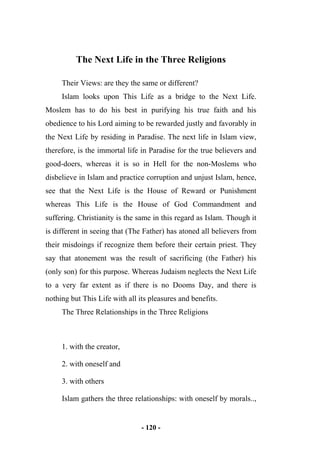 - 120 -
The Next Life in the Three Religions
Their Views: are they the same or different?
Islam looks upon This Life as a bridge to the Next Life.
Moslem has to do his best in purifying his true faith and his
obedience to his Lord aiming to be rewarded justly and favorably in
the Next Life by residing in Paradise. The next life in Islam view,
therefore, is the immortal life in Paradise for the true believers and
good-doers, whereas it is so in Hell for the non-Moslems who
disbelieve in Islam and practice corruption and unjust Islam, hence,
see that the Next Life is the House of Reward or Punishment
whereas This Life is the House of God Commandment and
suffering. Christianity is the same in this regard as Islam. Though it
is different in seeing that (The Father) has atoned all believers from
their misdoings if recognize them before their certain priest. They
say that atonement was the result of sacrificing (the Father) his
(only son) for this purpose. Whereas Judaism neglects the Next Life
to a very far extent as if there is no Dooms Day, and there is
nothing but This Life with all its pleasures and benefits.
The Three Relationships in the Three Religions
1. with the creator,
2. with oneself and
3. with others
Islam gathers the three relationships: with oneself by morals..,
 