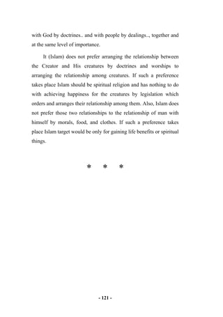 - 121 -
with God by doctrines.. and with people by dealings.., together and
at the same level of importance.
It (Islam) does not prefer arranging the relationship between
the Creator and His creatures by doctrines and worships to
arranging the relationship among creatures. If such a preference
takes place Islam should be spiritual religion and has nothing to do
with achieving happiness for the creatures by legislation which
orders and arranges their relationship among them. Also, Islam does
not prefer those two relationships to the relationship of man with
himself by morals, food, and clothes. If such a preference takes
place Islam target would be only for gaining life benefits or spiritual
things.
* * *
 