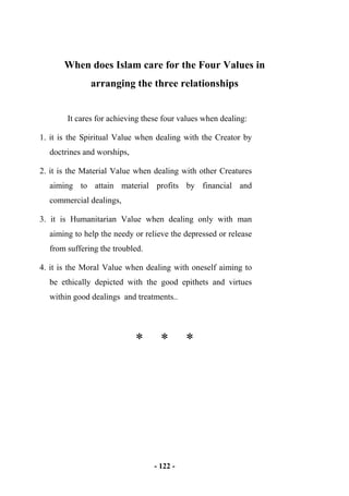- 122 -
When does Islam care for the Four Values in
arranging the three relationships
It cares for achieving these four values when dealing:
1. it is the Spiritual Value when dealing with the Creator by
doctrines and worships,
2. it is the Material Value when dealing with other Creatures
aiming to attain material profits by financial and
commercial dealings,
3. it is Humanitarian Value when dealing only with man
aiming to help the needy or relieve the depressed or release
from suffering the troubled.
4. it is the Moral Value when dealing with oneself aiming to
be ethically depicted with the good epithets and virtues
within good dealings and treatments..
* * *
 