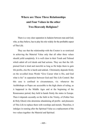 - 123 -
Where are These Three Relationships
and Four Values in the other
Two Heavenly Religions?
There is a very clear separation in Judaism between man and God,
who, as they believe, has to play his role widely for the profitable aspect
of This Life.
They see that the relationship with the Creator is so restricted
in achieving the Material Value only that all other three values
should yeild completely. It is well clear in their Torah and Talmud
which admit all evil deeds and bad actions. They see that the All-
praised God is kind and merciful as long as He helps them to gain
life profits, else He is harsh and unkind.. Christianity depends firstly
on the so-called Jesus Words “Give Caesar what is His, and God
what is his” in separation between God and This Life Control. But
this case is confined in circumstances, viz. whenever the
Archbishops or Popes are accessible to the high chairs of ruling, as
it happened in the Middle Ages and at the beginning of the
Renaissance period, they held in hands firmly the states in Europe.
Then it depends secondly on the faith in the Trinity, of (Father Son
& Holy Ghost) who determine abandoning all profits and pleasures
of This Life to replace them with worships and morals. Therefore, it
indulges in running after the Spiritual Value as a replacement of the
two values together: the Material and Spiritual.
 