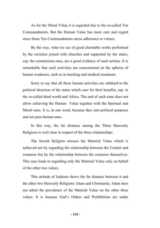 - 124 -
As for the Moral Value it is regarded due to the so-called Ten
Commandments. But the Human Value has more care and regard
since those Ten Commandments stress adherence to virtues.
By the way, what we see of good charitable works performed
by the societies joined with churches and supported by the states,
esp. the commission ones, are a good evidence of such actions. It is
remarkable that such activities are concentrated on the spheres of
human weakness, such as in teaching and medical treatment..
Sorry to say that all these human activities are subdued to the
political direction of the states which care for their benefits, esp. in
the so-called third world and Africa. The end of such aims does not
allow achieving the Human Value together with the Spiritual and
Moral ones. It is, in one word, because they aim political purposes
and not pure human ones.
In this way, the far distance among the Three Heavenly
Religions is well clear in respect of the three relationships:
The Jewish Religion stresses the Material Value which is
achieved not by regarding the relationship between the Creator and
creatures but by the relationship between the creatures themselves.
This case leads to regarding only the Material Value only on behalf
of the other two values.
This attitude of Judaism shows the far distance between it and
the other two Heavenly Religions: Islam and Christianity. Islam does
not admit the prevalence of the Material Value on the other three
values. It is because God’s Orders and Prohibitions are under
 