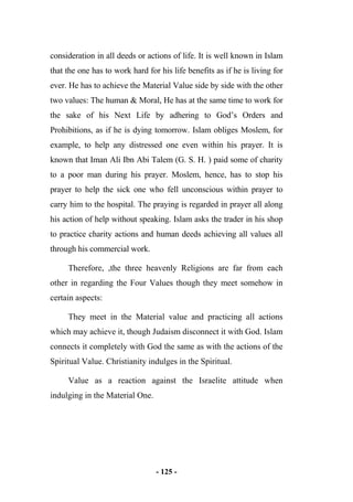 - 125 -
consideration in all deeds or actions of life. It is well known in Islam
that the one has to work hard for his life benefits as if he is living for
ever. He has to achieve the Material Value side by side with the other
two values: The human & Moral, He has at the same time to work for
the sake of his Next Life by adhering to God’s Orders and
Prohibitions, as if he is dying tomorrow. Islam obliges Moslem, for
example, to help any distressed one even within his prayer. It is
known that Iman Ali Ibn Abi Talem (G. S. H. ) paid some of charity
to a poor man during his prayer. Moslem, hence, has to stop his
prayer to help the sick one who fell unconscious within prayer to
carry him to the hospital. The praying is regarded in prayer all along
his action of help without speaking. Islam asks the trader in his shop
to practice charity actions and human deeds achieving all values all
through his commercial work.
Therefore, ,the three heavenly Religions are far from each
other in regarding the Four Values though they meet somehow in
certain aspects:
They meet in the Material value and practicing all actions
which may achieve it, though Judaism disconnect it with God. Islam
connects it completely with God the same as with the actions of the
Spiritual Value. Christianity indulges in the Spiritual.
Value as a reaction against the Israelite attitude when
indulging in the Material One.
 