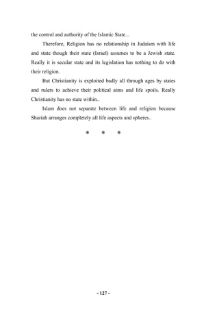 - 127 -
the control and authority of the Islamic State...
Therefore, Religion has no relationship in Judaism with life
and state though their state (Israel) assumes to be a Jewish state.
Really it is secular state and its legislation has nothing to do with
their religion.
But Christianity is exploited badly all through ages by states
and rulers to achieve their political aims and life spoils. Really
Christianity has no state within..
Islam does not separate between life and religion because
Shariah arranges completely all life aspects and spheres..
* * *
 