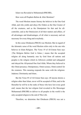 - 129 -
Islam was Revealed to Mohammad (PBUHR)..
How were all Prophets Before & After Moslems?
The word Moslem means literary the believer in the One God
Allah, and who yields and obeys His Orders as the One Creator of
all the creatures, and as the Omnipotent for that and for all-
controller, and as the Omniscient of all their matters and affairs, of
all advantages and disadvantages, of all what is necessary and not
necessary for every thing and everybody..
In this sense Ebraheem (PBUH) was Moslem. But in regard of
the idiomatic sense of the word Moslem refers only to the one who
believes in Islam Religion. The Verse 19 of Al-Umran Sura says
{The Religion Before God is Islam..} means that the accepted
religion all along humanity eras by God from all nations and
peoples is the religion which its followers yielded and subjugated
and obeyed the All-praised One God Allah, Whom they believed in
this Omni-presence, Omnipotence, Omni-science, Omni-control for
the creatures. This meaning responds the same with the religions:
Judaism, Christianity and Islam..
But the Verse 85 of Al-Umran Sura says {If anyone desires a
religion other than Islam, never will be accepted of Him; and in the
Hereafter he will be in the ranks of those who have lost every good
end} means that the last religion God revealed to His Messenger
Mohammad (PBUHR) to deliver to all peoples in the world is the
only accepted religion to the end of This Life.
Therefore, we determine that Ebraheem (PBUH) was not a
 