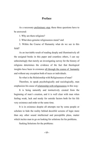 - 13 -
Preface
As a necessary preliminary step, these three questions have to
be answered:
1. Why are there religions?
2. What does genuine religiousness mean? and
3. Within the Course of Humanity what do we see in this
field?
As an inevitable result of reading deeply and illuminatively all
the assigned books in this paper and countless others, I can say
unhesitatingly that merely an investigating survey for the history of
religions determines the evidence of the fact that theological
insights have been in existence all through the course of humanity
and without any exception both of races or individuals.
So what is the Relationship with Religiousness of man?
Therefore, to speak psychologically and sociologically, man
emphasizes his cause of relationship with religiousness in this way:
It is being naturally and instinctively created from the
beginning of man’s creation, and it is well clear with man when
feeling weak, lack and needy for outside factors both for his life
very existence and order at the same time.
It is in existence despite all attempts run by some people or
scholars to hide the reality behind deceitful screens of logic more
than any other sound intellectual and perceptible pleas, matter
which incites man to go on looking for solutions for his problems.
Seeking Solutions for the problems:
 