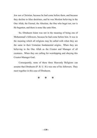 - 130 -
Jew nor a Christian, because he had come before them, and because
they decline to false doctrines, and he was Moslem believing in the
One Allah, the Eternal, the Absolute, the One who beget not, nor is
He begotten, and there is none like unto Him.
So, Ebraheem Islam was not in the meaning of being one of
Mohammad’s followers, because he had come before him. It was in
the meaning which all religions may be called with when they are
the same in their Unitarian fundamental origins.. When they are
believing in the One Allah as the Creator and Manager of all
creatures.. When they are calling for worshipping and obeying this
Creator-Manager God..
Consequently, none of these three Heavenly Religions can
assume that Ebraheem (P. B. U. H.) was one of his followers. They
meet together in this case of Ebraheem.
* * *
 