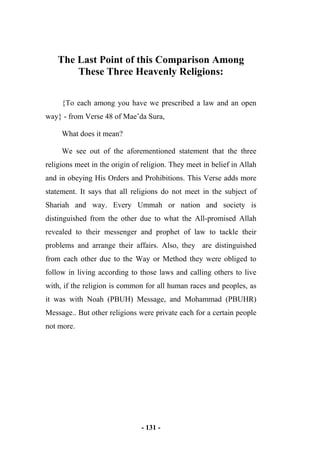 - 131 -
The Last Point of this Comparison Among
These Three Heavenly Religions:
{To each among you have we prescribed a law and an open
way} - from Verse 48 of Mae’da Sura,
What does it mean?
We see out of the aforementioned statement that the three
religions meet in the origin of religion. They meet in belief in Allah
and in obeying His Orders and Prohibitions. This Verse adds more
statement. It says that all religions do not meet in the subject of
Shariah and way. Every Ummah or nation and society is
distinguished from the other due to what the All-promised Allah
revealed to their messenger and prophet of law to tackle their
problems and arrange their affairs. Also, they are distinguished
from each other due to the Way or Method they were obliged to
follow in living according to those laws and calling others to live
with, if the religion is common for all human races and peoples, as
it was with Noah (PBUH) Message, and Mohammad (PBUHR)
Message.. But other religions were private each for a certain people
not more.
 